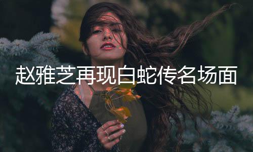 趙雅芝再現(xiàn)白蛇傳名場面，經(jīng)典永恒，致敬傳奇