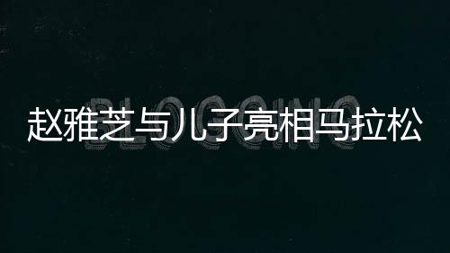 趙雅芝與兒子亮相馬拉松現(xiàn)場，家庭運(yùn)動(dòng)氛圍感染人心