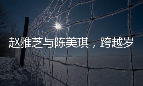 趙雅芝與陳美琪，跨越歲月的友情見證