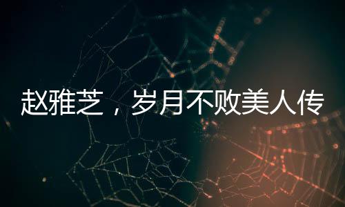 趙雅芝，歲月不敗美人傳奇，七十載風(fēng)華不減當(dāng)年