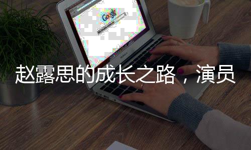 趙露思的成長(zhǎng)之路，演員并非必須高學(xué)歷的思考