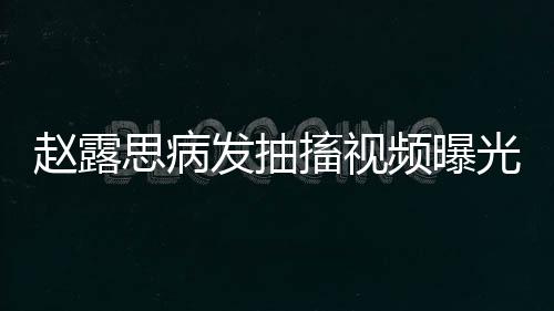 趙露思病發(fā)抽搐視頻曝光，引發(fā)關(guān)注熱潮
