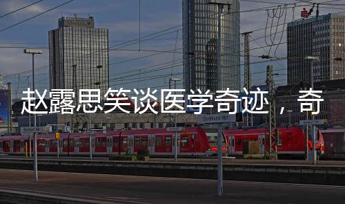 趙露思笑談醫(yī)學(xué)奇跡，奇跡背后的故事