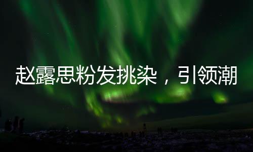 趙露思粉發(fā)挑染，引領(lǐng)潮流的新風(fēng)尚