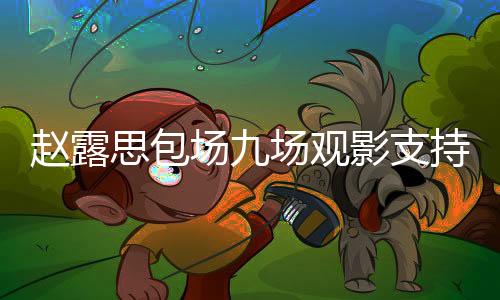 趙露思包場九場觀影支持肖戰(zhàn)新片——展現(xiàn)無盡粉絲情懷與無限支持力量