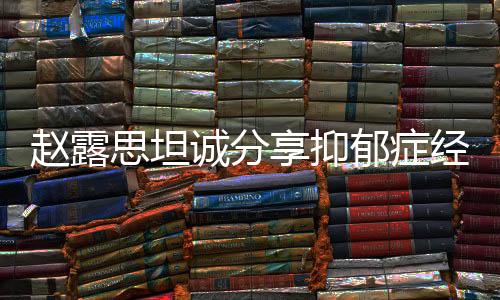 趙露思坦誠分享抑郁癥經(jīng)歷，從掙扎到勇敢面對的一二三四五六七八九十