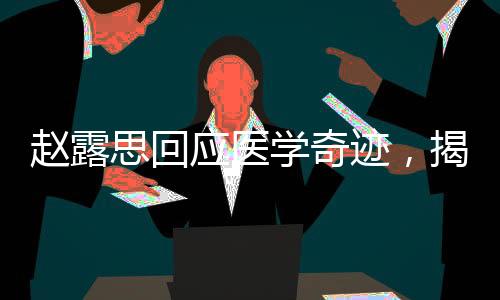 趙露思回應(yīng)醫(yī)學(xué)奇跡，揭示背后的故事與深層意義