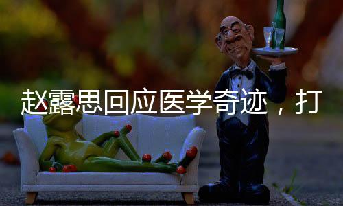 趙露思回應(yīng)醫(yī)學(xué)奇跡，打破謠言，傳播正能量