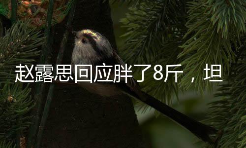 趙露思回應(yīng)胖了8斤，坦然面對體重變化，健康生活方式引關(guān)注