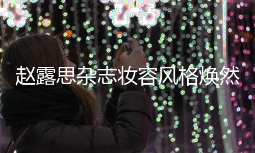 趙露思雜志妝容風(fēng)格煥然一新