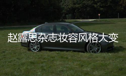 趙露思雜志妝容風(fēng)格大變，引領(lǐng)時(shí)尚潮流新風(fēng)向