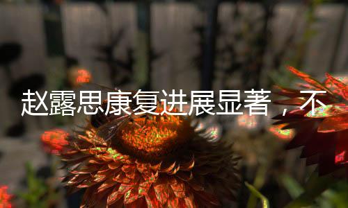 趙露思康復(fù)進展顯著，不再依賴拐杖，重拾活力