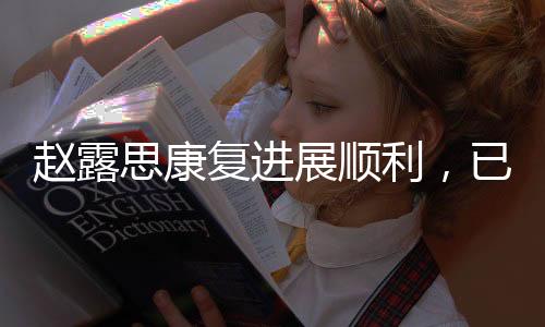 趙露思康復(fù)進(jìn)展順利，已無(wú)需拐杖助力