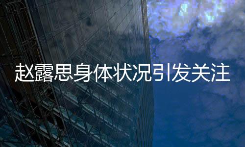 趙露思身體狀況引發(fā)關(guān)注，疑似過敏初以為是雞蛋過敏