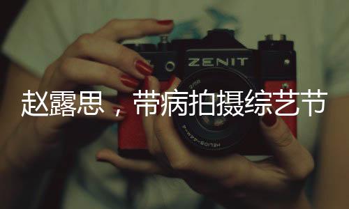 趙露思，帶病拍攝綜藝節(jié)目，真實(shí)病痛還是深情演繹？