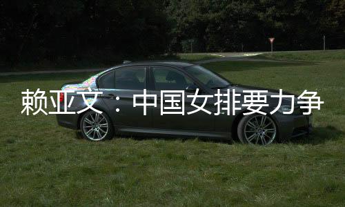 賴亞文：中國(guó)女排要力爭(zhēng)登上洛杉磯奧運(yùn)會(huì)領(lǐng)獎(jiǎng)臺(tái)