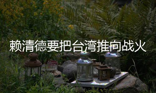 賴清德要把臺灣推向戰(zhàn)火嗎？深度解析當(dāng)前形勢及影響