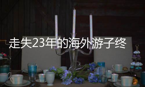 走失23年的海外游子終于回國(guó)認(rèn)親，一段跨越時(shí)空的親情重逢