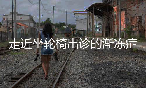 走近坐輪椅出診的漸凍癥醫(yī)生——致敬非凡醫(yī)者之魂