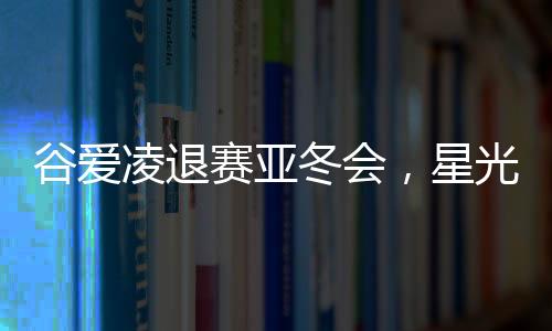 谷愛凌退賽亞冬會，星光黯淡，期待未來再次閃耀