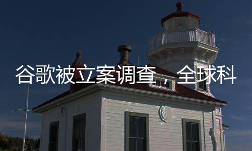 谷歌被立案調(diào)查，全球科技巨頭面臨重大挑戰(zhàn)
