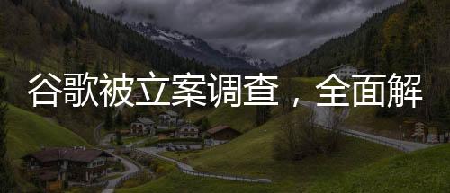 谷歌被立案調(diào)查，全面解讀事件背景、進展與影響
