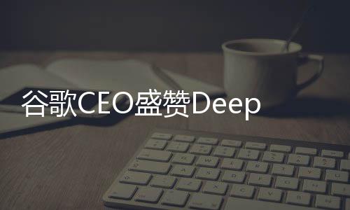谷歌CEO盛贊DeepSeek技術(shù)，表現(xiàn)非常出色