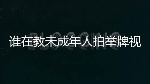 誰在教未成年人拍舉牌視頻？一文探究背后的真相
