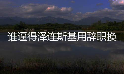 誰逼得澤連斯基用辭職換取自身安全？揭示一場危機(jī)的始末與博弈真相。