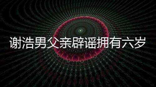 謝浩男父親辟謠擁有六歲兒子的聲明