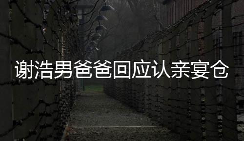 謝浩男爸爸回應(yīng)認(rèn)親宴倉(cāng)促，家庭溫馨回應(yīng)外界關(guān)切