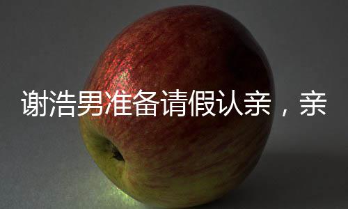 謝浩男準備請假認親，親情的力量與人生重要時刻