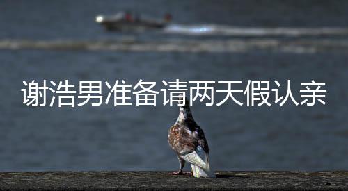 謝浩男準(zhǔn)備請兩天假認(rèn)親，一場關(guān)乎家庭情感的溫情之旅