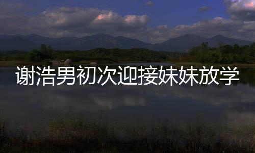 謝浩男初次迎接妹妹放學，親情瞬間溫暖校園