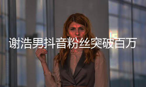 謝浩男抖音粉絲突破百萬，成新一代網(wǎng)紅領(lǐng)跑者