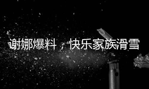 謝娜爆料，快樂家族滑雪遭遇驚險(xiǎn)一幕，驚動(dòng)救援隊(duì)