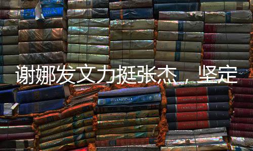 謝娜發(fā)文力挺張杰，堅定支持，共筑未來