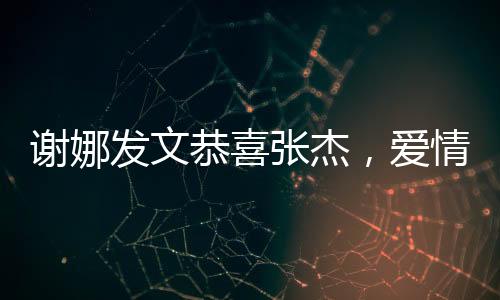 謝娜發(fā)文恭喜張杰，愛情與事業(yè)的雙重喜悅