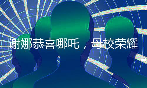 謝娜恭喜哪吒，母校榮耀閃耀