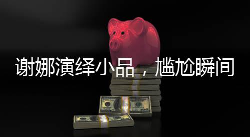 謝娜演繹小品，尷尬瞬間觸動觀眾心弦