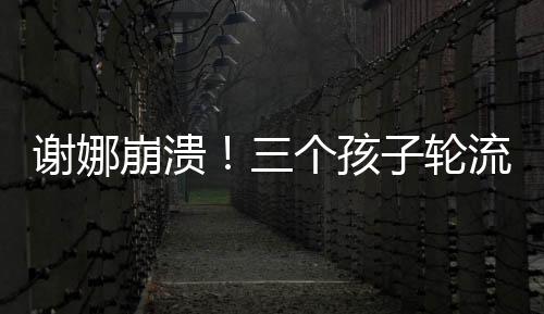 謝娜崩潰！三個孩子輪流生病住院