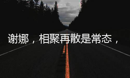 謝娜，相聚再散是常態(tài)，我并不難過因為我知道我們定會再聚的