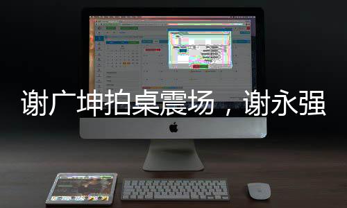 謝廣坤拍桌震場(chǎng)，謝永強(qiáng)意外失色