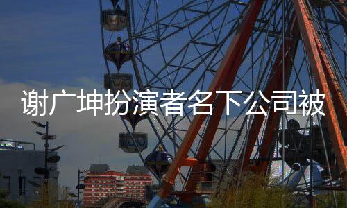 謝廣坤扮演者名下公司被列為嚴(yán)重違法，深入探究事件內(nèi)幕