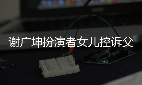 謝廣坤扮演者女兒控訴父親事件深度解讀