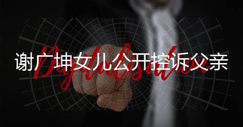 謝廣坤女兒公開控訴父親，揭露家庭矛盾背后真相