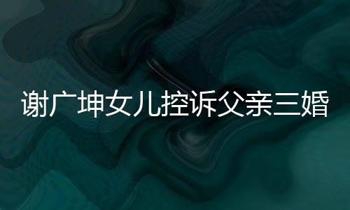 謝廣坤女兒控訴父親三婚并聲稱不讓我回家——引發(fā)社會關(guān)注的事件