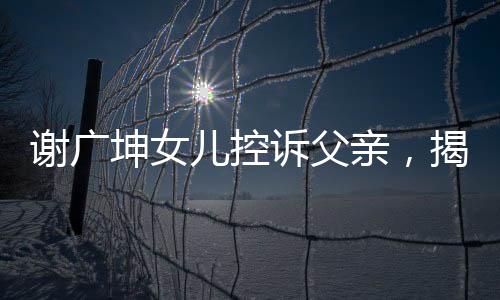 謝廣坤女兒控訴父親，揭示家庭紛爭背后的真相