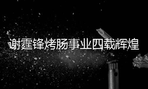 謝霆鋒烤腸事業(yè)四載輝煌，銷售額突破十五億大關(guān)