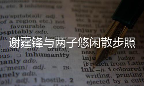 謝霆鋒與兩子悠閑散步照曝光 溫馨家庭時(shí)光引發(fā)熱議
